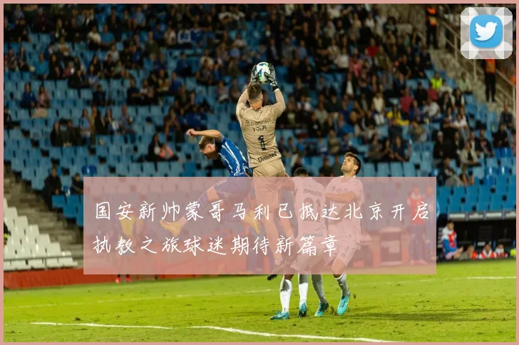 国安新帅蒙哥马利已抵达北京开启执教之旅球迷期待新篇章
